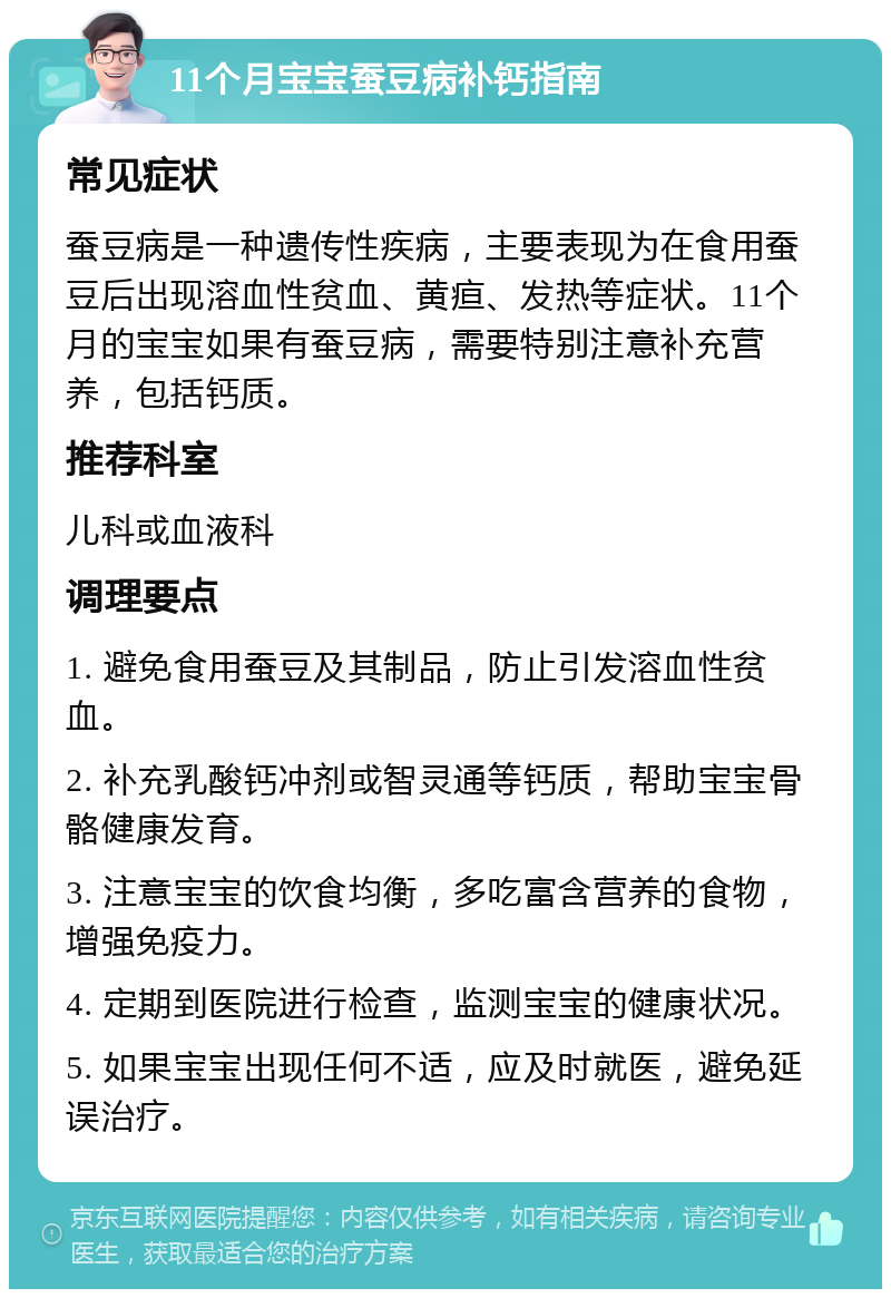 11个月宝宝蚕豆病补钙指南 常见症状 蚕豆病是一种遗传性疾病，主要表现为在食用蚕豆后出现溶血性贫血、黄疸、发热等症状。11个月的宝宝如果有蚕豆病，需要特别注意补充营养，包括钙质。 推荐科室 儿科或血液科 调理要点 1. 避免食用蚕豆及其制品，防止引发溶血性贫血。 2. 补充乳酸钙冲剂或智灵通等钙质，帮助宝宝骨骼健康发育。 3. 注意宝宝的饮食均衡，多吃富含营养的食物，增强免疫力。 4. 定期到医院进行检查，监测宝宝的健康状况。 5. 如果宝宝出现任何不适，应及时就医，避免延误治疗。