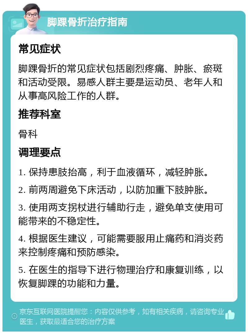 脚踝骨折治疗指南 常见症状 脚踝骨折的常见症状包括剧烈疼痛、肿胀、瘀斑和活动受限。易感人群主要是运动员、老年人和从事高风险工作的人群。 推荐科室 骨科 调理要点 1. 保持患肢抬高，利于血液循环，减轻肿胀。 2. 前两周避免下床活动，以防加重下肢肿胀。 3. 使用两支拐杖进行辅助行走，避免单支使用可能带来的不稳定性。 4. 根据医生建议，可能需要服用止痛药和消炎药来控制疼痛和预防感染。 5. 在医生的指导下进行物理治疗和康复训练，以恢复脚踝的功能和力量。