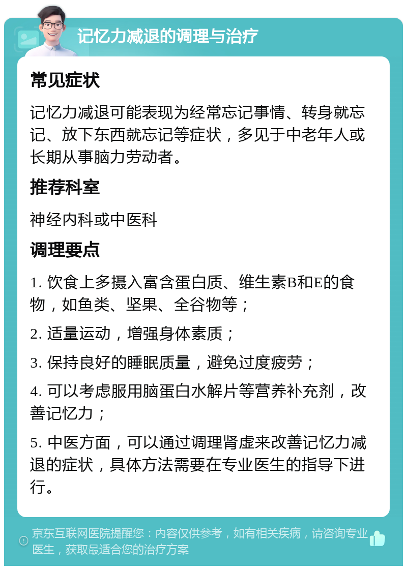 记忆力减退的调理与治疗 常见症状 记忆力减退可能表现为经常忘记事情、转身就忘记、放下东西就忘记等症状，多见于中老年人或长期从事脑力劳动者。 推荐科室 神经内科或中医科 调理要点 1. 饮食上多摄入富含蛋白质、维生素B和E的食物，如鱼类、坚果、全谷物等； 2. 适量运动，增强身体素质； 3. 保持良好的睡眠质量，避免过度疲劳； 4. 可以考虑服用脑蛋白水解片等营养补充剂，改善记忆力； 5. 中医方面，可以通过调理肾虚来改善记忆力减退的症状，具体方法需要在专业医生的指导下进行。