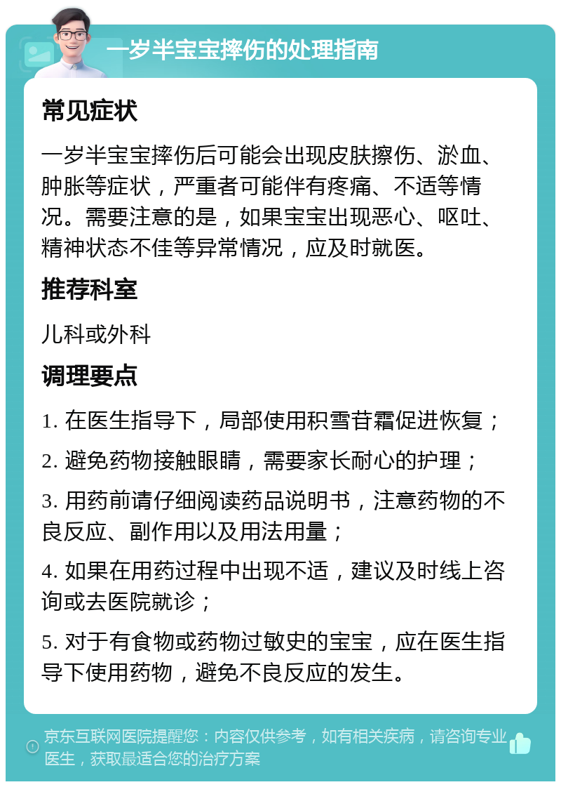 一岁半宝宝摔伤的处理指南 常见症状 一岁半宝宝摔伤后可能会出现皮肤擦伤、淤血、肿胀等症状，严重者可能伴有疼痛、不适等情况。需要注意的是，如果宝宝出现恶心、呕吐、精神状态不佳等异常情况，应及时就医。 推荐科室 儿科或外科 调理要点 1. 在医生指导下，局部使用积雪苷霜促进恢复； 2. 避免药物接触眼睛，需要家长耐心的护理； 3. 用药前请仔细阅读药品说明书，注意药物的不良反应、副作用以及用法用量； 4. 如果在用药过程中出现不适，建议及时线上咨询或去医院就诊； 5. 对于有食物或药物过敏史的宝宝，应在医生指导下使用药物，避免不良反应的发生。