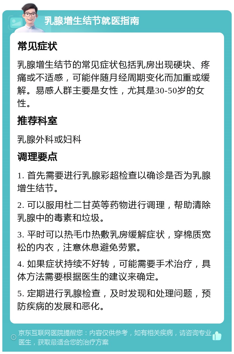 乳腺增生结节就医指南 常见症状 乳腺增生结节的常见症状包括乳房出现硬块、疼痛或不适感，可能伴随月经周期变化而加重或缓解。易感人群主要是女性，尤其是30-50岁的女性。 推荐科室 乳腺外科或妇科 调理要点 1. 首先需要进行乳腺彩超检查以确诊是否为乳腺增生结节。 2. 可以服用杜二甘英等药物进行调理，帮助清除乳腺中的毒素和垃圾。 3. 平时可以热毛巾热敷乳房缓解症状，穿棉质宽松的内衣，注意休息避免劳累。 4. 如果症状持续不好转，可能需要手术治疗，具体方法需要根据医生的建议来确定。 5. 定期进行乳腺检查，及时发现和处理问题，预防疾病的发展和恶化。