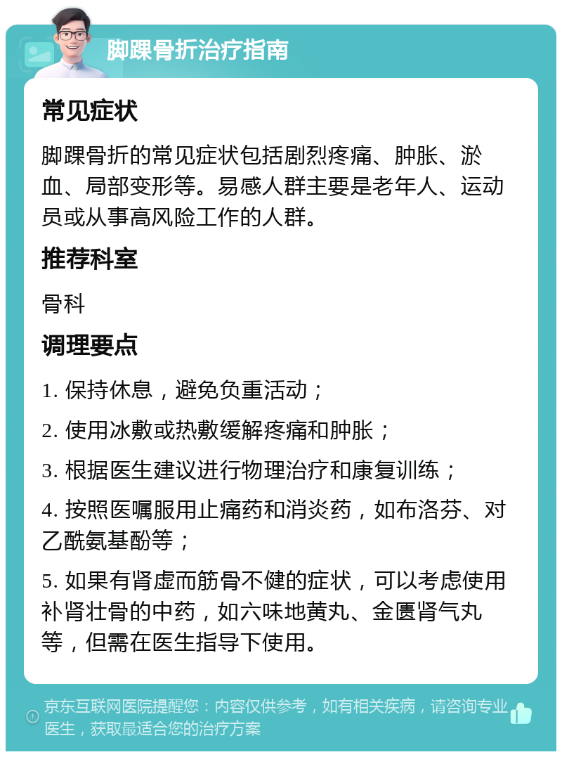 脚踝骨折治疗指南 常见症状 脚踝骨折的常见症状包括剧烈疼痛、肿胀、淤血、局部变形等。易感人群主要是老年人、运动员或从事高风险工作的人群。 推荐科室 骨科 调理要点 1. 保持休息，避免负重活动； 2. 使用冰敷或热敷缓解疼痛和肿胀； 3. 根据医生建议进行物理治疗和康复训练； 4. 按照医嘱服用止痛药和消炎药，如布洛芬、对乙酰氨基酚等； 5. 如果有肾虚而筋骨不健的症状，可以考虑使用补肾壮骨的中药，如六味地黄丸、金匮肾气丸等，但需在医生指导下使用。