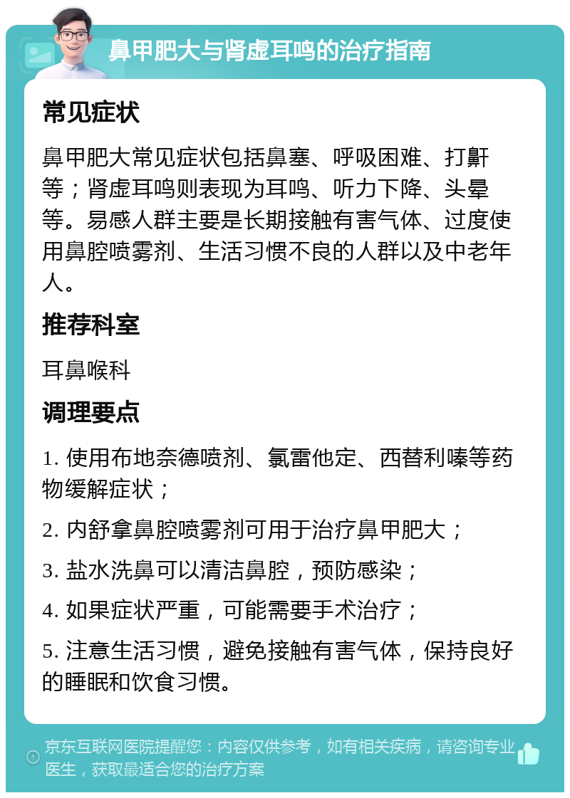 鼻甲肥大与肾虚耳鸣的治疗指南 常见症状 鼻甲肥大常见症状包括鼻塞、呼吸困难、打鼾等；肾虚耳鸣则表现为耳鸣、听力下降、头晕等。易感人群主要是长期接触有害气体、过度使用鼻腔喷雾剂、生活习惯不良的人群以及中老年人。 推荐科室 耳鼻喉科 调理要点 1. 使用布地奈德喷剂、氯雷他定、西替利嗪等药物缓解症状； 2. 内舒拿鼻腔喷雾剂可用于治疗鼻甲肥大； 3. 盐水洗鼻可以清洁鼻腔，预防感染； 4. 如果症状严重，可能需要手术治疗； 5. 注意生活习惯，避免接触有害气体，保持良好的睡眠和饮食习惯。