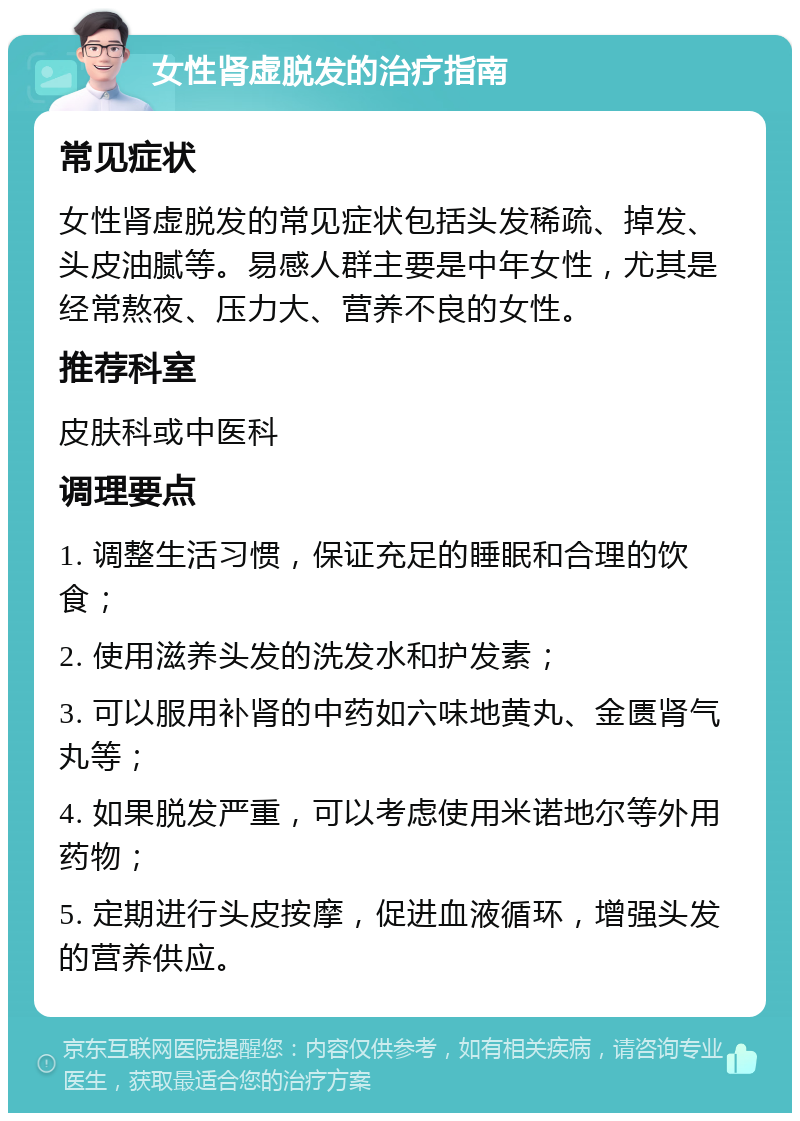 女性肾虚脱发的治疗指南 常见症状 女性肾虚脱发的常见症状包括头发稀疏、掉发、头皮油腻等。易感人群主要是中年女性，尤其是经常熬夜、压力大、营养不良的女性。 推荐科室 皮肤科或中医科 调理要点 1. 调整生活习惯，保证充足的睡眠和合理的饮食； 2. 使用滋养头发的洗发水和护发素； 3. 可以服用补肾的中药如六味地黄丸、金匮肾气丸等； 4. 如果脱发严重，可以考虑使用米诺地尔等外用药物； 5. 定期进行头皮按摩，促进血液循环，增强头发的营养供应。