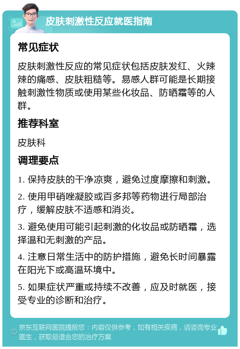 皮肤刺激性反应就医指南 常见症状 皮肤刺激性反应的常见症状包括皮肤发红、火辣辣的痛感、皮肤粗糙等。易感人群可能是长期接触刺激性物质或使用某些化妆品、防晒霜等的人群。 推荐科室 皮肤科 调理要点 1. 保持皮肤的干净凉爽，避免过度摩擦和刺激。 2. 使用甲硝唑凝胶或百多邦等药物进行局部治疗，缓解皮肤不适感和消炎。 3. 避免使用可能引起刺激的化妆品或防晒霜，选择温和无刺激的产品。 4. 注意日常生活中的防护措施，避免长时间暴露在阳光下或高温环境中。 5. 如果症状严重或持续不改善，应及时就医，接受专业的诊断和治疗。