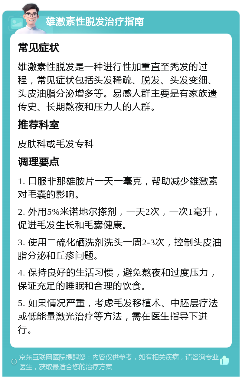 雄激素性脱发治疗指南 常见症状 雄激素性脱发是一种进行性加重直至秃发的过程，常见症状包括头发稀疏、脱发、头发变细、头皮油脂分泌增多等。易感人群主要是有家族遗传史、长期熬夜和压力大的人群。 推荐科室 皮肤科或毛发专科 调理要点 1. 口服非那雄胺片一天一毫克，帮助减少雄激素对毛囊的影响。 2. 外用5%米诺地尔搽剂，一天2次，一次1毫升，促进毛发生长和毛囊健康。 3. 使用二硫化硒洗剂洗头一周2-3次，控制头皮油脂分泌和丘疹问题。 4. 保持良好的生活习惯，避免熬夜和过度压力，保证充足的睡眠和合理的饮食。 5. 如果情况严重，考虑毛发移植术、中胚层疗法或低能量激光治疗等方法，需在医生指导下进行。