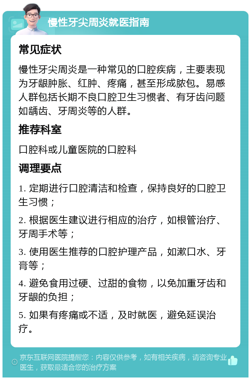 慢性牙尖周炎就医指南 常见症状 慢性牙尖周炎是一种常见的口腔疾病，主要表现为牙龈肿胀、红肿、疼痛，甚至形成脓包。易感人群包括长期不良口腔卫生习惯者、有牙齿问题如龋齿、牙周炎等的人群。 推荐科室 口腔科或儿童医院的口腔科 调理要点 1. 定期进行口腔清洁和检查，保持良好的口腔卫生习惯； 2. 根据医生建议进行相应的治疗，如根管治疗、牙周手术等； 3. 使用医生推荐的口腔护理产品，如漱口水、牙膏等； 4. 避免食用过硬、过甜的食物，以免加重牙齿和牙龈的负担； 5. 如果有疼痛或不适，及时就医，避免延误治疗。