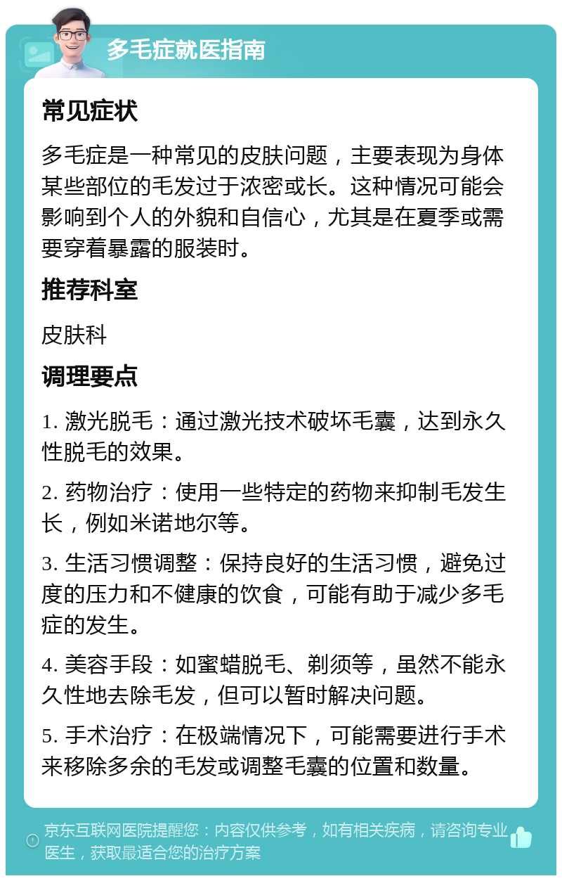 多毛症就医指南 常见症状 多毛症是一种常见的皮肤问题，主要表现为身体某些部位的毛发过于浓密或长。这种情况可能会影响到个人的外貌和自信心，尤其是在夏季或需要穿着暴露的服装时。 推荐科室 皮肤科 调理要点 1. 激光脱毛：通过激光技术破坏毛囊，达到永久性脱毛的效果。 2. 药物治疗：使用一些特定的药物来抑制毛发生长，例如米诺地尔等。 3. 生活习惯调整：保持良好的生活习惯，避免过度的压力和不健康的饮食，可能有助于减少多毛症的发生。 4. 美容手段：如蜜蜡脱毛、剃须等，虽然不能永久性地去除毛发，但可以暂时解决问题。 5. 手术治疗：在极端情况下，可能需要进行手术来移除多余的毛发或调整毛囊的位置和数量。