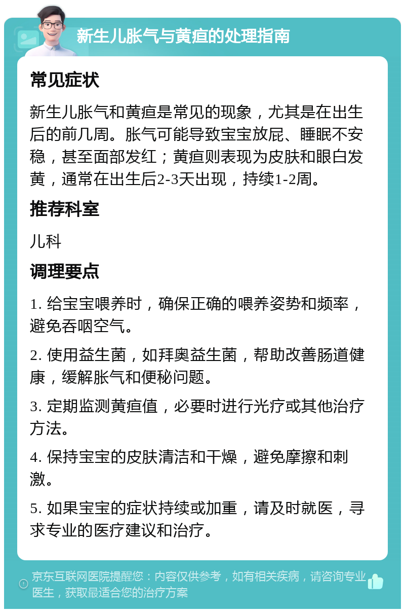 新生儿胀气与黄疸的处理指南 常见症状 新生儿胀气和黄疸是常见的现象，尤其是在出生后的前几周。胀气可能导致宝宝放屁、睡眠不安稳，甚至面部发红；黄疸则表现为皮肤和眼白发黄，通常在出生后2-3天出现，持续1-2周。 推荐科室 儿科 调理要点 1. 给宝宝喂养时，确保正确的喂养姿势和频率，避免吞咽空气。 2. 使用益生菌，如拜奥益生菌，帮助改善肠道健康，缓解胀气和便秘问题。 3. 定期监测黄疸值，必要时进行光疗或其他治疗方法。 4. 保持宝宝的皮肤清洁和干燥，避免摩擦和刺激。 5. 如果宝宝的症状持续或加重，请及时就医，寻求专业的医疗建议和治疗。