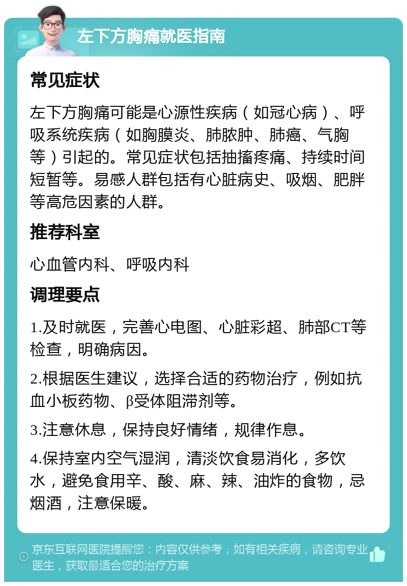 左下方胸痛就医指南 常见症状 左下方胸痛可能是心源性疾病（如冠心病）、呼吸系统疾病（如胸膜炎、肺脓肿、肺癌、气胸等）引起的。常见症状包括抽搐疼痛、持续时间短暂等。易感人群包括有心脏病史、吸烟、肥胖等高危因素的人群。 推荐科室 心血管内科、呼吸内科 调理要点 1.及时就医，完善心电图、心脏彩超、肺部CT等检查，明确病因。 2.根据医生建议，选择合适的药物治疗，例如抗血小板药物、β受体阻滞剂等。 3.注意休息，保持良好情绪，规律作息。 4.保持室内空气湿润，清淡饮食易消化，多饮水，避免食用辛、酸、麻、辣、油炸的食物，忌烟酒，注意保暖。