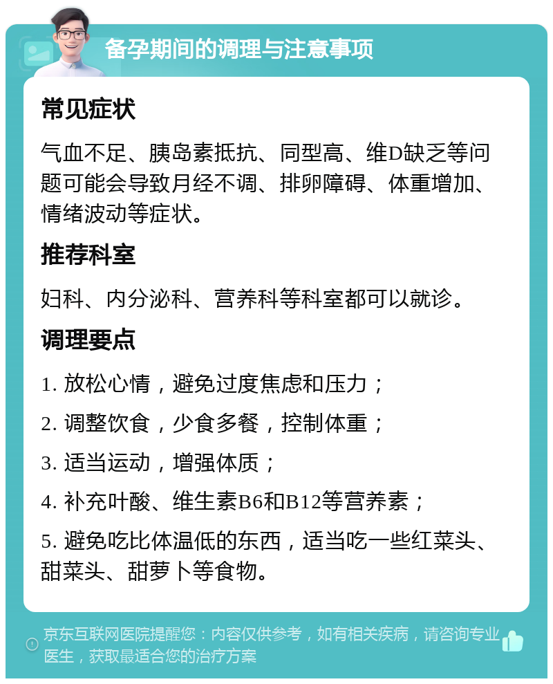 备孕期间的调理与注意事项 常见症状 气血不足、胰岛素抵抗、同型高、维D缺乏等问题可能会导致月经不调、排卵障碍、体重增加、情绪波动等症状。 推荐科室 妇科、内分泌科、营养科等科室都可以就诊。 调理要点 1. 放松心情，避免过度焦虑和压力； 2. 调整饮食，少食多餐，控制体重； 3. 适当运动，增强体质； 4. 补充叶酸、维生素B6和B12等营养素； 5. 避免吃比体温低的东西，适当吃一些红菜头、甜菜头、甜萝卜等食物。