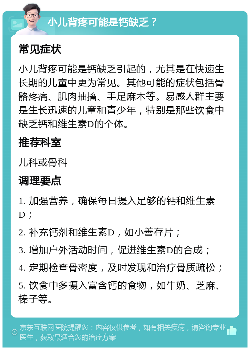 小儿背疼可能是钙缺乏？ 常见症状 小儿背疼可能是钙缺乏引起的，尤其是在快速生长期的儿童中更为常见。其他可能的症状包括骨骼疼痛、肌肉抽搐、手足麻木等。易感人群主要是生长迅速的儿童和青少年，特别是那些饮食中缺乏钙和维生素D的个体。 推荐科室 儿科或骨科 调理要点 1. 加强营养，确保每日摄入足够的钙和维生素D； 2. 补充钙剂和维生素D，如小善存片； 3. 增加户外活动时间，促进维生素D的合成； 4. 定期检查骨密度，及时发现和治疗骨质疏松； 5. 饮食中多摄入富含钙的食物，如牛奶、芝麻、榛子等。