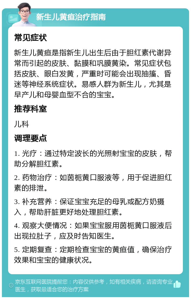 新生儿黄疸治疗指南 常见症状 新生儿黄疸是指新生儿出生后由于胆红素代谢异常而引起的皮肤、黏膜和巩膜黄染。常见症状包括皮肤、眼白发黄，严重时可能会出现抽搐、昏迷等神经系统症状。易感人群为新生儿，尤其是早产儿和母婴血型不合的宝宝。 推荐科室 儿科 调理要点 1. 光疗：通过特定波长的光照射宝宝的皮肤，帮助分解胆红素。 2. 药物治疗：如茵栀黄口服液等，用于促进胆红素的排泄。 3. 补充营养：保证宝宝充足的母乳或配方奶摄入，帮助肝脏更好地处理胆红素。 4. 观察大便情况：如果宝宝服用茵栀黄口服液后出现拉肚子，应及时告知医生。 5. 定期复查：定期检查宝宝的黄疸值，确保治疗效果和宝宝的健康状况。