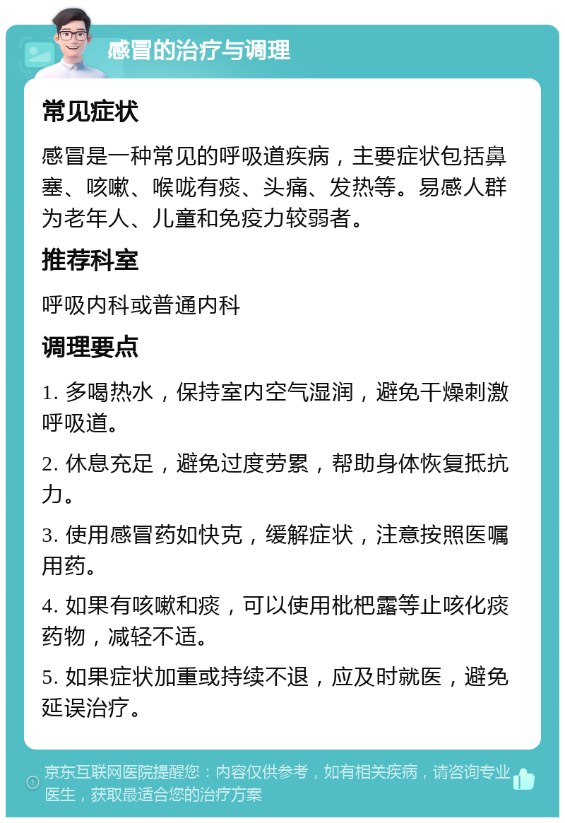 感冒的治疗与调理 常见症状 感冒是一种常见的呼吸道疾病，主要症状包括鼻塞、咳嗽、喉咙有痰、头痛、发热等。易感人群为老年人、儿童和免疫力较弱者。 推荐科室 呼吸内科或普通内科 调理要点 1. 多喝热水，保持室内空气湿润，避免干燥刺激呼吸道。 2. 休息充足，避免过度劳累，帮助身体恢复抵抗力。 3. 使用感冒药如快克，缓解症状，注意按照医嘱用药。 4. 如果有咳嗽和痰，可以使用枇杷露等止咳化痰药物，减轻不适。 5. 如果症状加重或持续不退，应及时就医，避免延误治疗。