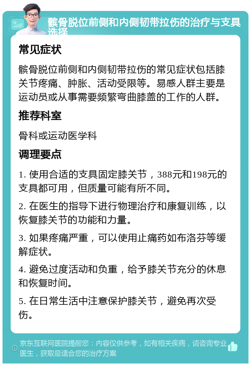 髌骨脱位前侧和内侧韧带拉伤的治疗与支具选择 常见症状 髌骨脱位前侧和内侧韧带拉伤的常见症状包括膝关节疼痛、肿胀、活动受限等。易感人群主要是运动员或从事需要频繁弯曲膝盖的工作的人群。 推荐科室 骨科或运动医学科 调理要点 1. 使用合适的支具固定膝关节，388元和198元的支具都可用，但质量可能有所不同。 2. 在医生的指导下进行物理治疗和康复训练，以恢复膝关节的功能和力量。 3. 如果疼痛严重，可以使用止痛药如布洛芬等缓解症状。 4. 避免过度活动和负重，给予膝关节充分的休息和恢复时间。 5. 在日常生活中注意保护膝关节，避免再次受伤。