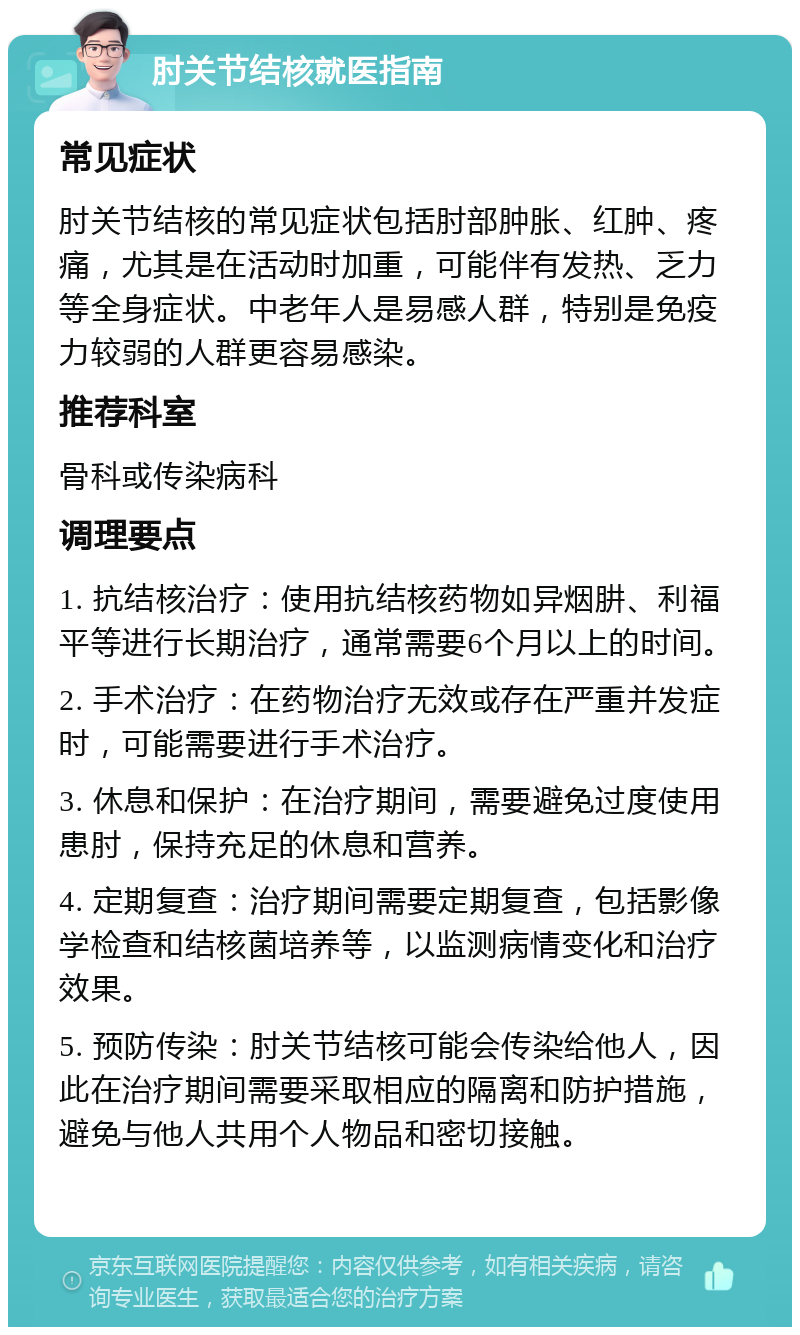 肘关节结核就医指南 常见症状 肘关节结核的常见症状包括肘部肿胀、红肿、疼痛，尤其是在活动时加重，可能伴有发热、乏力等全身症状。中老年人是易感人群，特别是免疫力较弱的人群更容易感染。 推荐科室 骨科或传染病科 调理要点 1. 抗结核治疗：使用抗结核药物如异烟肼、利福平等进行长期治疗，通常需要6个月以上的时间。 2. 手术治疗：在药物治疗无效或存在严重并发症时，可能需要进行手术治疗。 3. 休息和保护：在治疗期间，需要避免过度使用患肘，保持充足的休息和营养。 4. 定期复查：治疗期间需要定期复查，包括影像学检查和结核菌培养等，以监测病情变化和治疗效果。 5. 预防传染：肘关节结核可能会传染给他人，因此在治疗期间需要采取相应的隔离和防护措施，避免与他人共用个人物品和密切接触。