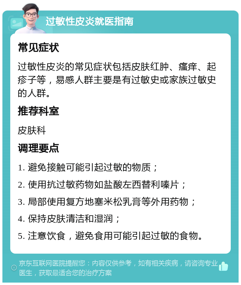 过敏性皮炎就医指南 常见症状 过敏性皮炎的常见症状包括皮肤红肿、瘙痒、起疹子等，易感人群主要是有过敏史或家族过敏史的人群。 推荐科室 皮肤科 调理要点 1. 避免接触可能引起过敏的物质； 2. 使用抗过敏药物如盐酸左西替利嗪片； 3. 局部使用复方地塞米松乳膏等外用药物； 4. 保持皮肤清洁和湿润； 5. 注意饮食，避免食用可能引起过敏的食物。