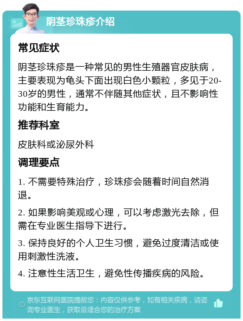 阴茎珍珠疹介绍 常见症状 阴茎珍珠疹是一种常见的男性生殖器官皮肤病，主要表现为龟头下面出现白色小颗粒，多见于20-30岁的男性，通常不伴随其他症状，且不影响性功能和生育能力。 推荐科室 皮肤科或泌尿外科 调理要点 1. 不需要特殊治疗，珍珠疹会随着时间自然消退。 2. 如果影响美观或心理，可以考虑激光去除，但需在专业医生指导下进行。 3. 保持良好的个人卫生习惯，避免过度清洁或使用刺激性洗液。 4. 注意性生活卫生，避免性传播疾病的风险。