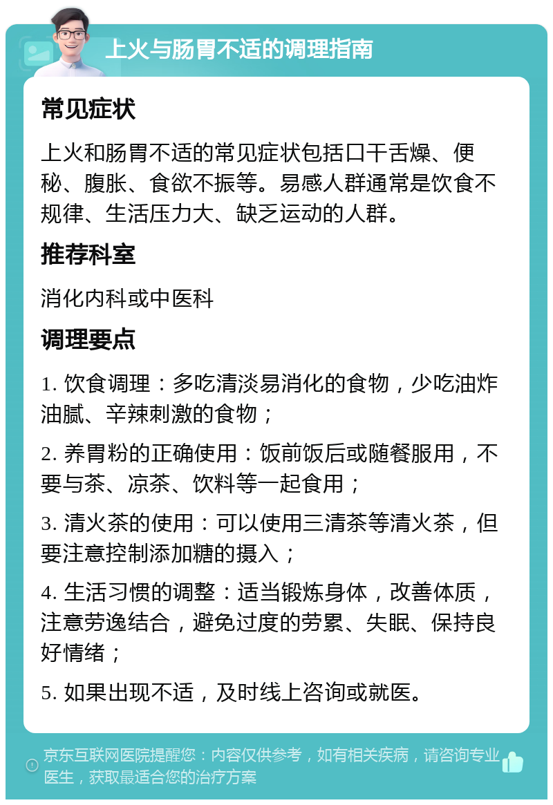 上火与肠胃不适的调理指南 常见症状 上火和肠胃不适的常见症状包括口干舌燥、便秘、腹胀、食欲不振等。易感人群通常是饮食不规律、生活压力大、缺乏运动的人群。 推荐科室 消化内科或中医科 调理要点 1. 饮食调理：多吃清淡易消化的食物，少吃油炸油腻、辛辣刺激的食物； 2. 养胃粉的正确使用：饭前饭后或随餐服用，不要与茶、凉茶、饮料等一起食用； 3. 清火茶的使用：可以使用三清茶等清火茶，但要注意控制添加糖的摄入； 4. 生活习惯的调整：适当锻炼身体，改善体质，注意劳逸结合，避免过度的劳累、失眠、保持良好情绪； 5. 如果出现不适，及时线上咨询或就医。