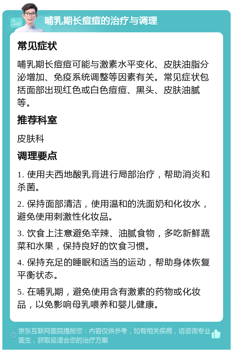 哺乳期长痘痘的治疗与调理 常见症状 哺乳期长痘痘可能与激素水平变化、皮肤油脂分泌增加、免疫系统调整等因素有关。常见症状包括面部出现红色或白色痘痘、黑头、皮肤油腻等。 推荐科室 皮肤科 调理要点 1. 使用夫西地酸乳膏进行局部治疗，帮助消炎和杀菌。 2. 保持面部清洁，使用温和的洗面奶和化妆水，避免使用刺激性化妆品。 3. 饮食上注意避免辛辣、油腻食物，多吃新鲜蔬菜和水果，保持良好的饮食习惯。 4. 保持充足的睡眠和适当的运动，帮助身体恢复平衡状态。 5. 在哺乳期，避免使用含有激素的药物或化妆品，以免影响母乳喂养和婴儿健康。