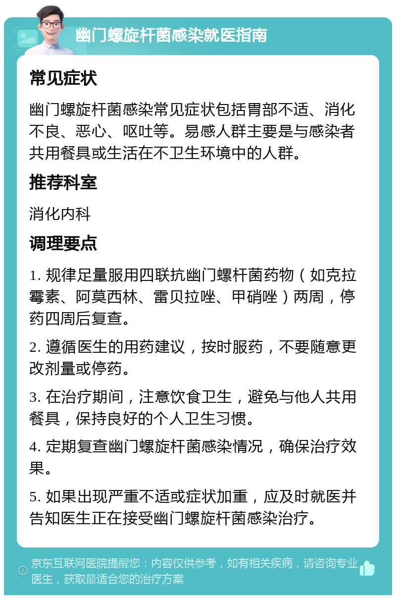 幽门螺旋杆菌感染就医指南 常见症状 幽门螺旋杆菌感染常见症状包括胃部不适、消化不良、恶心、呕吐等。易感人群主要是与感染者共用餐具或生活在不卫生环境中的人群。 推荐科室 消化内科 调理要点 1. 规律足量服用四联抗幽门螺杆菌药物（如克拉霉素、阿莫西林、雷贝拉唑、甲硝唑）两周，停药四周后复查。 2. 遵循医生的用药建议，按时服药，不要随意更改剂量或停药。 3. 在治疗期间，注意饮食卫生，避免与他人共用餐具，保持良好的个人卫生习惯。 4. 定期复查幽门螺旋杆菌感染情况，确保治疗效果。 5. 如果出现严重不适或症状加重，应及时就医并告知医生正在接受幽门螺旋杆菌感染治疗。