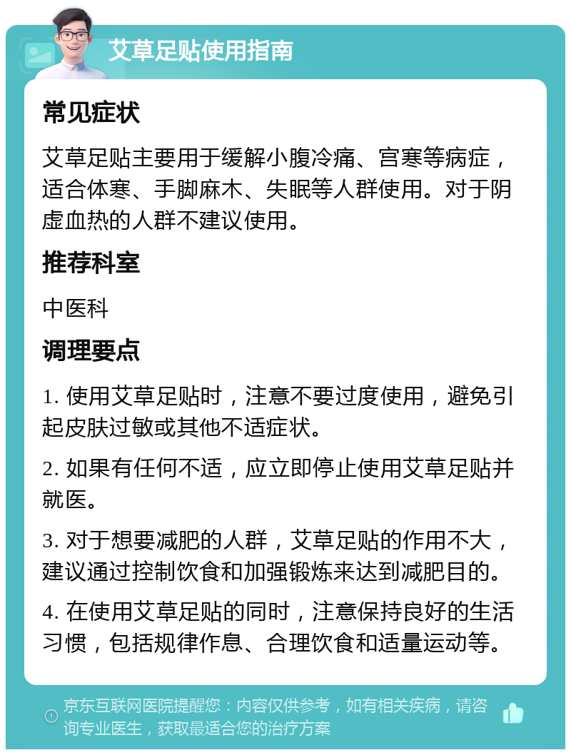 艾草足贴使用指南 常见症状 艾草足贴主要用于缓解小腹冷痛、宫寒等病症，适合体寒、手脚麻木、失眠等人群使用。对于阴虚血热的人群不建议使用。 推荐科室 中医科 调理要点 1. 使用艾草足贴时，注意不要过度使用，避免引起皮肤过敏或其他不适症状。 2. 如果有任何不适，应立即停止使用艾草足贴并就医。 3. 对于想要减肥的人群，艾草足贴的作用不大，建议通过控制饮食和加强锻炼来达到减肥目的。 4. 在使用艾草足贴的同时，注意保持良好的生活习惯，包括规律作息、合理饮食和适量运动等。