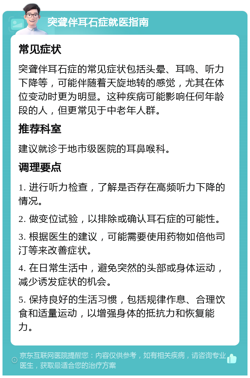 突聋伴耳石症就医指南 常见症状 突聋伴耳石症的常见症状包括头晕、耳鸣、听力下降等，可能伴随着天旋地转的感觉，尤其在体位变动时更为明显。这种疾病可能影响任何年龄段的人，但更常见于中老年人群。 推荐科室 建议就诊于地市级医院的耳鼻喉科。 调理要点 1. 进行听力检查，了解是否存在高频听力下降的情况。 2. 做变位试验，以排除或确认耳石症的可能性。 3. 根据医生的建议，可能需要使用药物如倍他司汀等来改善症状。 4. 在日常生活中，避免突然的头部或身体运动，减少诱发症状的机会。 5. 保持良好的生活习惯，包括规律作息、合理饮食和适量运动，以增强身体的抵抗力和恢复能力。