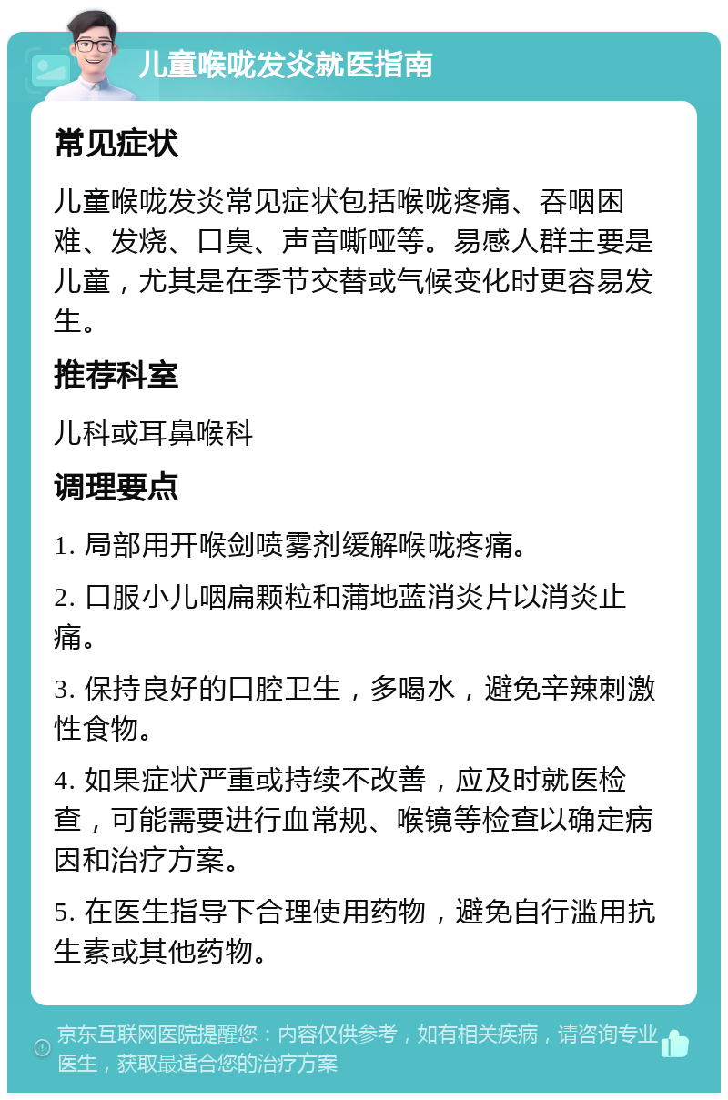 儿童喉咙发炎就医指南 常见症状 儿童喉咙发炎常见症状包括喉咙疼痛、吞咽困难、发烧、口臭、声音嘶哑等。易感人群主要是儿童，尤其是在季节交替或气候变化时更容易发生。 推荐科室 儿科或耳鼻喉科 调理要点 1. 局部用开喉剑喷雾剂缓解喉咙疼痛。 2. 口服小儿咽扁颗粒和蒲地蓝消炎片以消炎止痛。 3. 保持良好的口腔卫生，多喝水，避免辛辣刺激性食物。 4. 如果症状严重或持续不改善，应及时就医检查，可能需要进行血常规、喉镜等检查以确定病因和治疗方案。 5. 在医生指导下合理使用药物，避免自行滥用抗生素或其他药物。