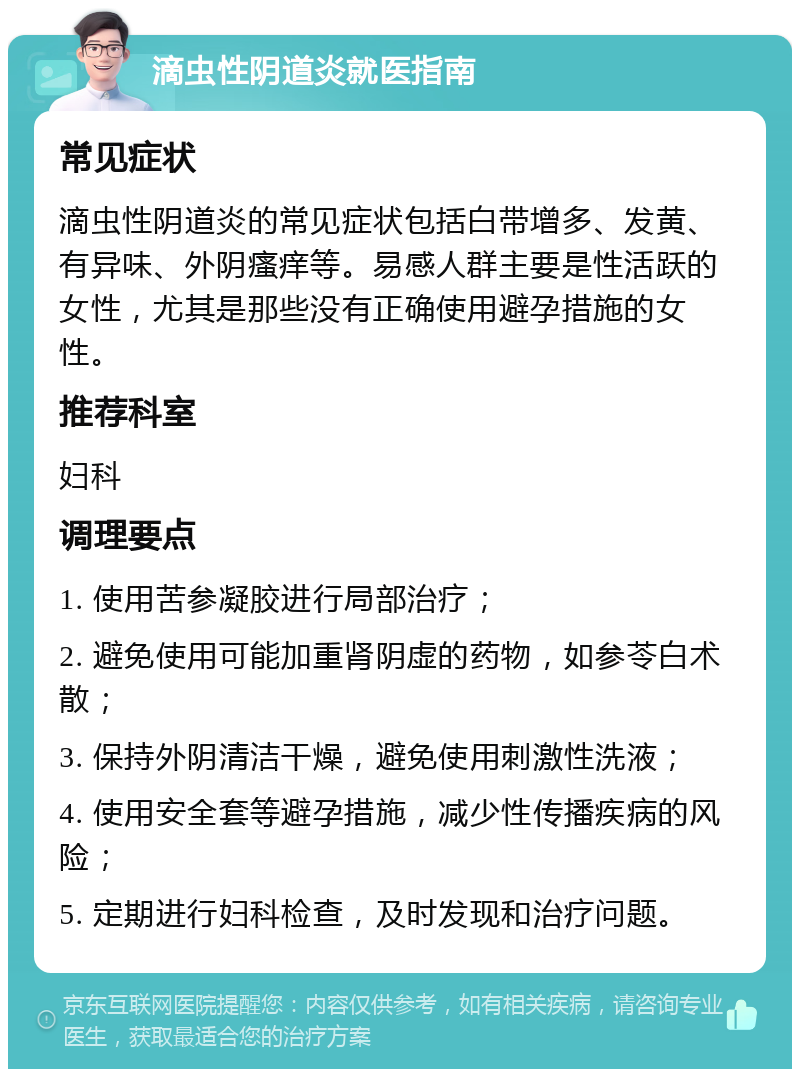 滴虫性阴道炎就医指南 常见症状 滴虫性阴道炎的常见症状包括白带增多、发黄、有异味、外阴瘙痒等。易感人群主要是性活跃的女性，尤其是那些没有正确使用避孕措施的女性。 推荐科室 妇科 调理要点 1. 使用苦参凝胶进行局部治疗； 2. 避免使用可能加重肾阴虚的药物，如参苓白术散； 3. 保持外阴清洁干燥，避免使用刺激性洗液； 4. 使用安全套等避孕措施，减少性传播疾病的风险； 5. 定期进行妇科检查，及时发现和治疗问题。