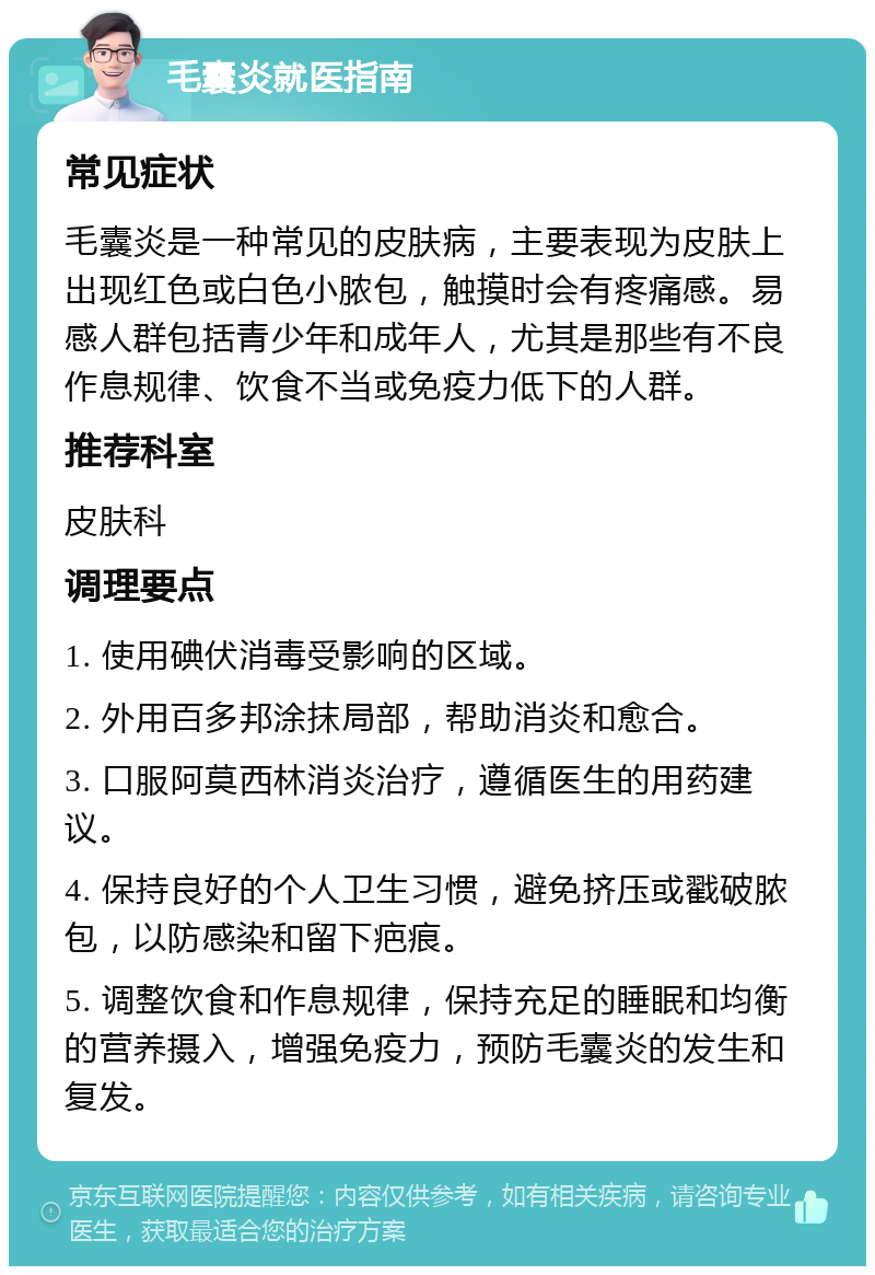 毛囊炎就医指南 常见症状 毛囊炎是一种常见的皮肤病，主要表现为皮肤上出现红色或白色小脓包，触摸时会有疼痛感。易感人群包括青少年和成年人，尤其是那些有不良作息规律、饮食不当或免疫力低下的人群。 推荐科室 皮肤科 调理要点 1. 使用碘伏消毒受影响的区域。 2. 外用百多邦涂抹局部，帮助消炎和愈合。 3. 口服阿莫西林消炎治疗，遵循医生的用药建议。 4. 保持良好的个人卫生习惯，避免挤压或戳破脓包，以防感染和留下疤痕。 5. 调整饮食和作息规律，保持充足的睡眠和均衡的营养摄入，增强免疫力，预防毛囊炎的发生和复发。