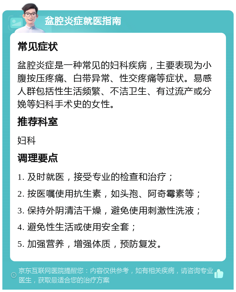 盆腔炎症就医指南 常见症状 盆腔炎症是一种常见的妇科疾病，主要表现为小腹按压疼痛、白带异常、性交疼痛等症状。易感人群包括性生活频繁、不洁卫生、有过流产或分娩等妇科手术史的女性。 推荐科室 妇科 调理要点 1. 及时就医，接受专业的检查和治疗； 2. 按医嘱使用抗生素，如头孢、阿奇霉素等； 3. 保持外阴清洁干燥，避免使用刺激性洗液； 4. 避免性生活或使用安全套； 5. 加强营养，增强体质，预防复发。