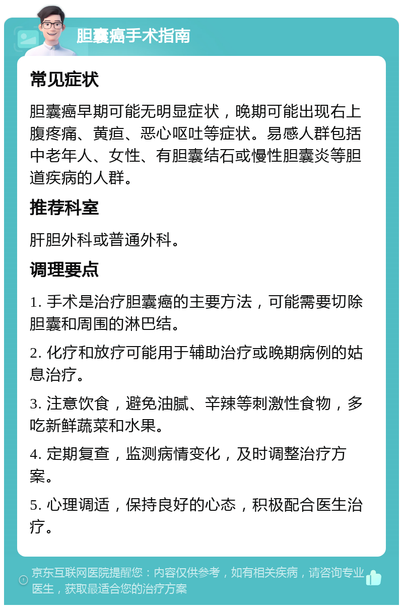 胆囊癌手术指南 常见症状 胆囊癌早期可能无明显症状，晚期可能出现右上腹疼痛、黄疸、恶心呕吐等症状。易感人群包括中老年人、女性、有胆囊结石或慢性胆囊炎等胆道疾病的人群。 推荐科室 肝胆外科或普通外科。 调理要点 1. 手术是治疗胆囊癌的主要方法，可能需要切除胆囊和周围的淋巴结。 2. 化疗和放疗可能用于辅助治疗或晚期病例的姑息治疗。 3. 注意饮食，避免油腻、辛辣等刺激性食物，多吃新鲜蔬菜和水果。 4. 定期复查，监测病情变化，及时调整治疗方案。 5. 心理调适，保持良好的心态，积极配合医生治疗。