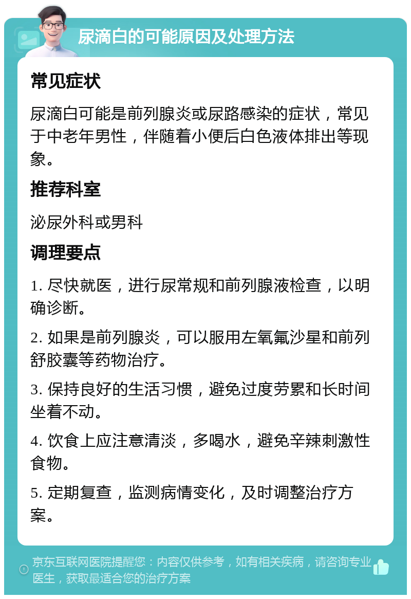 尿滴白的可能原因及处理方法 常见症状 尿滴白可能是前列腺炎或尿路感染的症状，常见于中老年男性，伴随着小便后白色液体排出等现象。 推荐科室 泌尿外科或男科 调理要点 1. 尽快就医，进行尿常规和前列腺液检查，以明确诊断。 2. 如果是前列腺炎，可以服用左氧氟沙星和前列舒胶囊等药物治疗。 3. 保持良好的生活习惯，避免过度劳累和长时间坐着不动。 4. 饮食上应注意清淡，多喝水，避免辛辣刺激性食物。 5. 定期复查，监测病情变化，及时调整治疗方案。