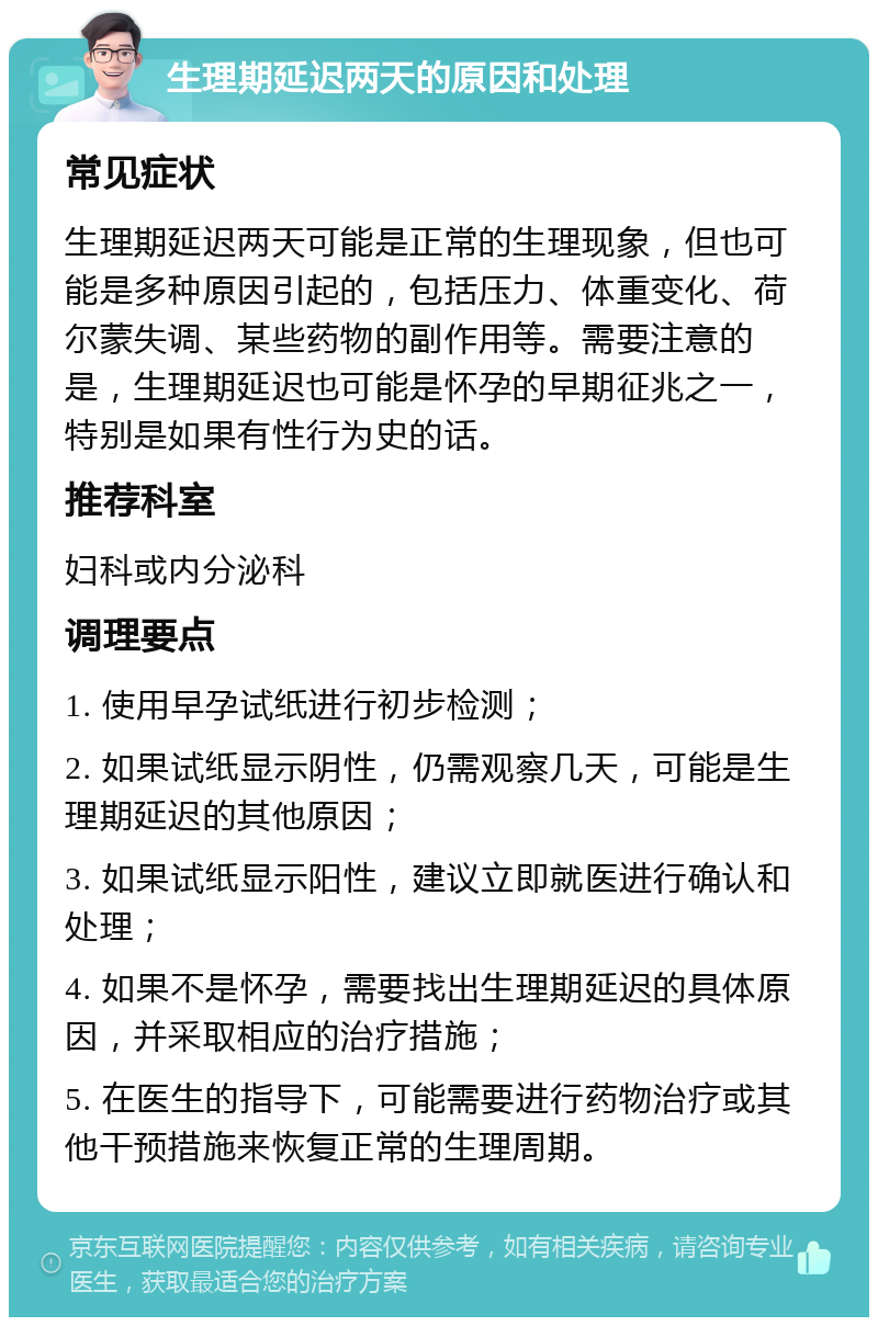 生理期延迟两天的原因和处理 常见症状 生理期延迟两天可能是正常的生理现象，但也可能是多种原因引起的，包括压力、体重变化、荷尔蒙失调、某些药物的副作用等。需要注意的是，生理期延迟也可能是怀孕的早期征兆之一，特别是如果有性行为史的话。 推荐科室 妇科或内分泌科 调理要点 1. 使用早孕试纸进行初步检测； 2. 如果试纸显示阴性，仍需观察几天，可能是生理期延迟的其他原因； 3. 如果试纸显示阳性，建议立即就医进行确认和处理； 4. 如果不是怀孕，需要找出生理期延迟的具体原因，并采取相应的治疗措施； 5. 在医生的指导下，可能需要进行药物治疗或其他干预措施来恢复正常的生理周期。