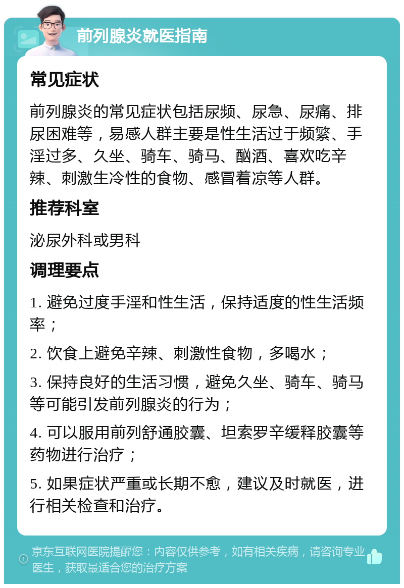 前列腺炎就医指南 常见症状 前列腺炎的常见症状包括尿频、尿急、尿痛、排尿困难等，易感人群主要是性生活过于频繁、手淫过多、久坐、骑车、骑马、酗酒、喜欢吃辛辣、刺激生冷性的食物、感冒着凉等人群。 推荐科室 泌尿外科或男科 调理要点 1. 避免过度手淫和性生活，保持适度的性生活频率； 2. 饮食上避免辛辣、刺激性食物，多喝水； 3. 保持良好的生活习惯，避免久坐、骑车、骑马等可能引发前列腺炎的行为； 4. 可以服用前列舒通胶囊、坦索罗辛缓释胶囊等药物进行治疗； 5. 如果症状严重或长期不愈，建议及时就医，进行相关检查和治疗。