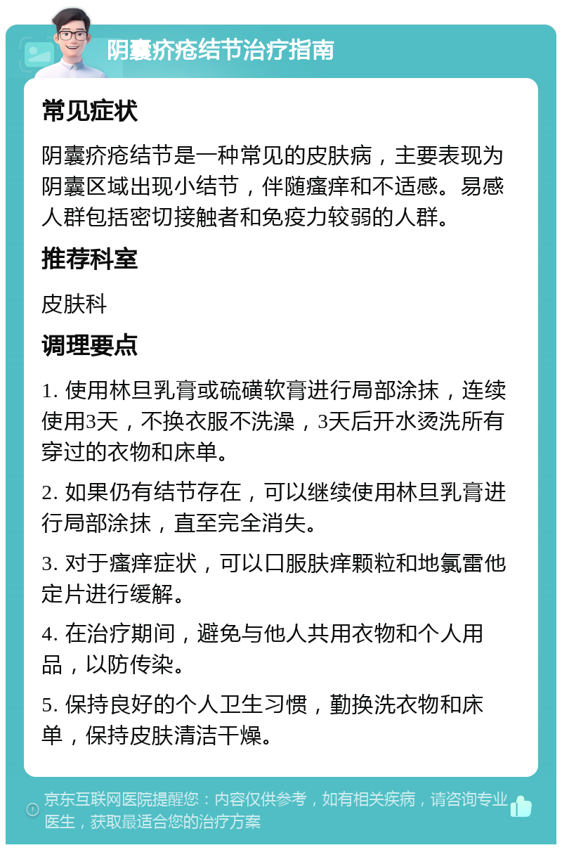 阴囊疥疮结节治疗指南 常见症状 阴囊疥疮结节是一种常见的皮肤病，主要表现为阴囊区域出现小结节，伴随瘙痒和不适感。易感人群包括密切接触者和免疫力较弱的人群。 推荐科室 皮肤科 调理要点 1. 使用林旦乳膏或硫磺软膏进行局部涂抹，连续使用3天，不换衣服不洗澡，3天后开水烫洗所有穿过的衣物和床单。 2. 如果仍有结节存在，可以继续使用林旦乳膏进行局部涂抹，直至完全消失。 3. 对于瘙痒症状，可以口服肤痒颗粒和地氯雷他定片进行缓解。 4. 在治疗期间，避免与他人共用衣物和个人用品，以防传染。 5. 保持良好的个人卫生习惯，勤换洗衣物和床单，保持皮肤清洁干燥。