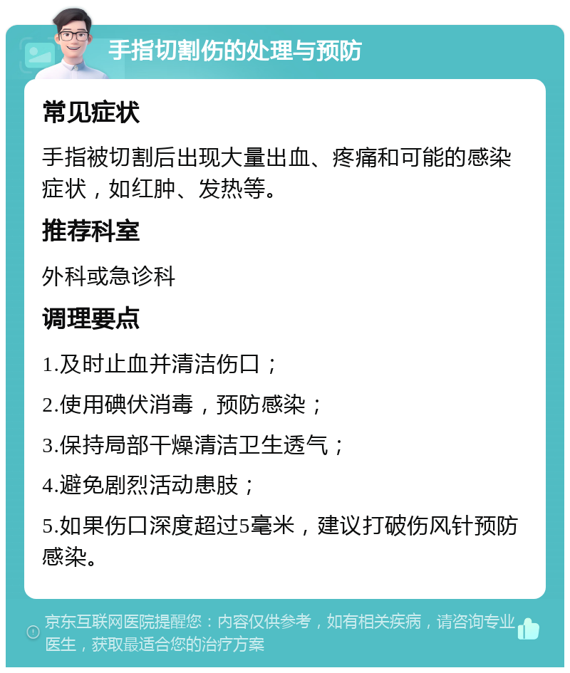 手指切割伤的处理与预防 常见症状 手指被切割后出现大量出血、疼痛和可能的感染症状，如红肿、发热等。 推荐科室 外科或急诊科 调理要点 1.及时止血并清洁伤口； 2.使用碘伏消毒，预防感染； 3.保持局部干燥清洁卫生透气； 4.避免剧烈活动患肢； 5.如果伤口深度超过5毫米，建议打破伤风针预防感染。