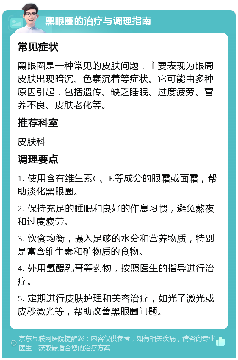 黑眼圈的治疗与调理指南 常见症状 黑眼圈是一种常见的皮肤问题，主要表现为眼周皮肤出现暗沉、色素沉着等症状。它可能由多种原因引起，包括遗传、缺乏睡眠、过度疲劳、营养不良、皮肤老化等。 推荐科室 皮肤科 调理要点 1. 使用含有维生素C、E等成分的眼霜或面霜，帮助淡化黑眼圈。 2. 保持充足的睡眠和良好的作息习惯，避免熬夜和过度疲劳。 3. 饮食均衡，摄入足够的水分和营养物质，特别是富含维生素和矿物质的食物。 4. 外用氢醌乳膏等药物，按照医生的指导进行治疗。 5. 定期进行皮肤护理和美容治疗，如光子激光或皮秒激光等，帮助改善黑眼圈问题。