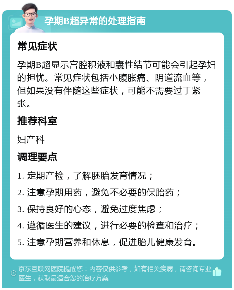 孕期B超异常的处理指南 常见症状 孕期B超显示宫腔积液和囊性结节可能会引起孕妇的担忧。常见症状包括小腹胀痛、阴道流血等，但如果没有伴随这些症状，可能不需要过于紧张。 推荐科室 妇产科 调理要点 1. 定期产检，了解胚胎发育情况； 2. 注意孕期用药，避免不必要的保胎药； 3. 保持良好的心态，避免过度焦虑； 4. 遵循医生的建议，进行必要的检查和治疗； 5. 注意孕期营养和休息，促进胎儿健康发育。