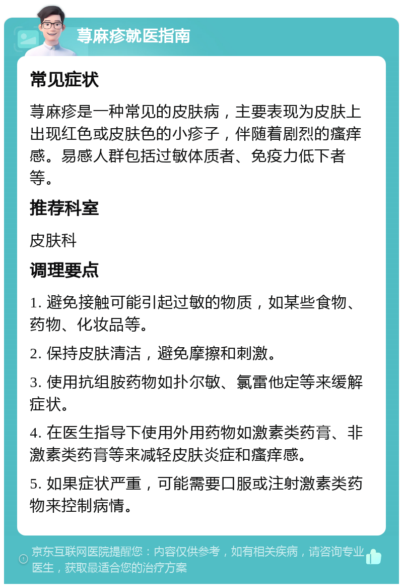 荨麻疹就医指南 常见症状 荨麻疹是一种常见的皮肤病，主要表现为皮肤上出现红色或皮肤色的小疹子，伴随着剧烈的瘙痒感。易感人群包括过敏体质者、免疫力低下者等。 推荐科室 皮肤科 调理要点 1. 避免接触可能引起过敏的物质，如某些食物、药物、化妆品等。 2. 保持皮肤清洁，避免摩擦和刺激。 3. 使用抗组胺药物如扑尔敏、氯雷他定等来缓解症状。 4. 在医生指导下使用外用药物如激素类药膏、非激素类药膏等来减轻皮肤炎症和瘙痒感。 5. 如果症状严重，可能需要口服或注射激素类药物来控制病情。