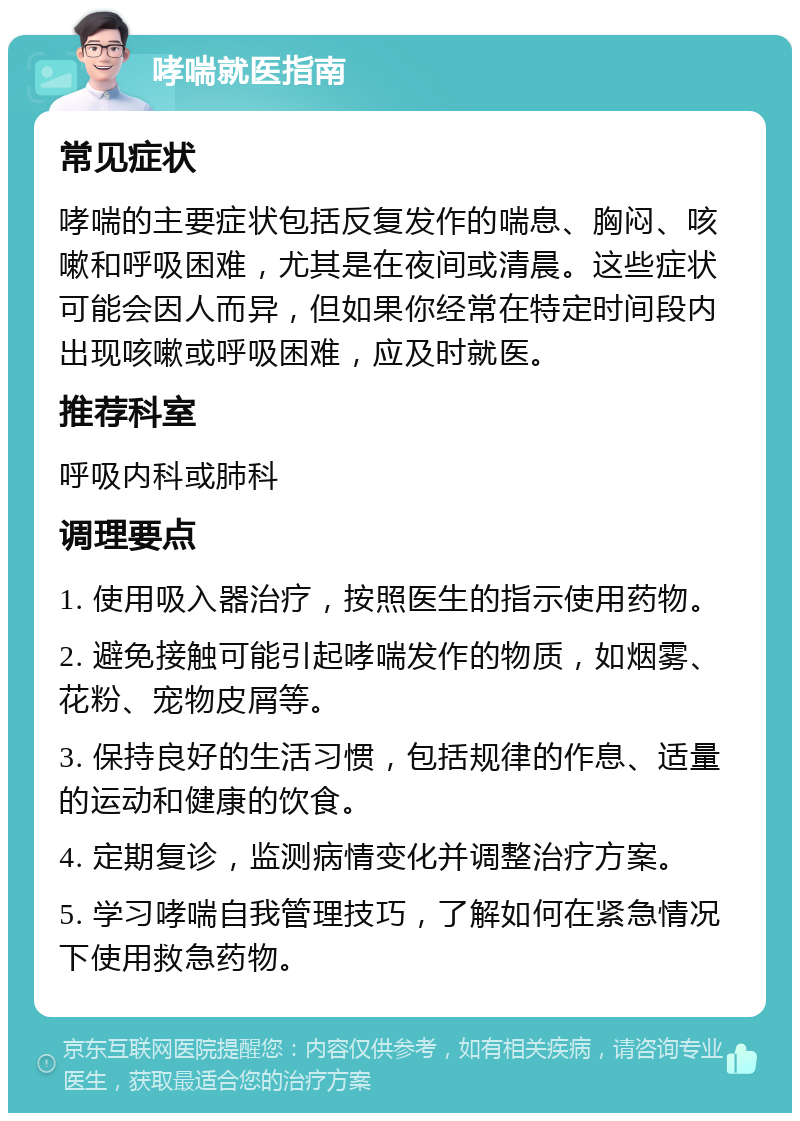 哮喘就医指南 常见症状 哮喘的主要症状包括反复发作的喘息、胸闷、咳嗽和呼吸困难，尤其是在夜间或清晨。这些症状可能会因人而异，但如果你经常在特定时间段内出现咳嗽或呼吸困难，应及时就医。 推荐科室 呼吸内科或肺科 调理要点 1. 使用吸入器治疗，按照医生的指示使用药物。 2. 避免接触可能引起哮喘发作的物质，如烟雾、花粉、宠物皮屑等。 3. 保持良好的生活习惯，包括规律的作息、适量的运动和健康的饮食。 4. 定期复诊，监测病情变化并调整治疗方案。 5. 学习哮喘自我管理技巧，了解如何在紧急情况下使用救急药物。