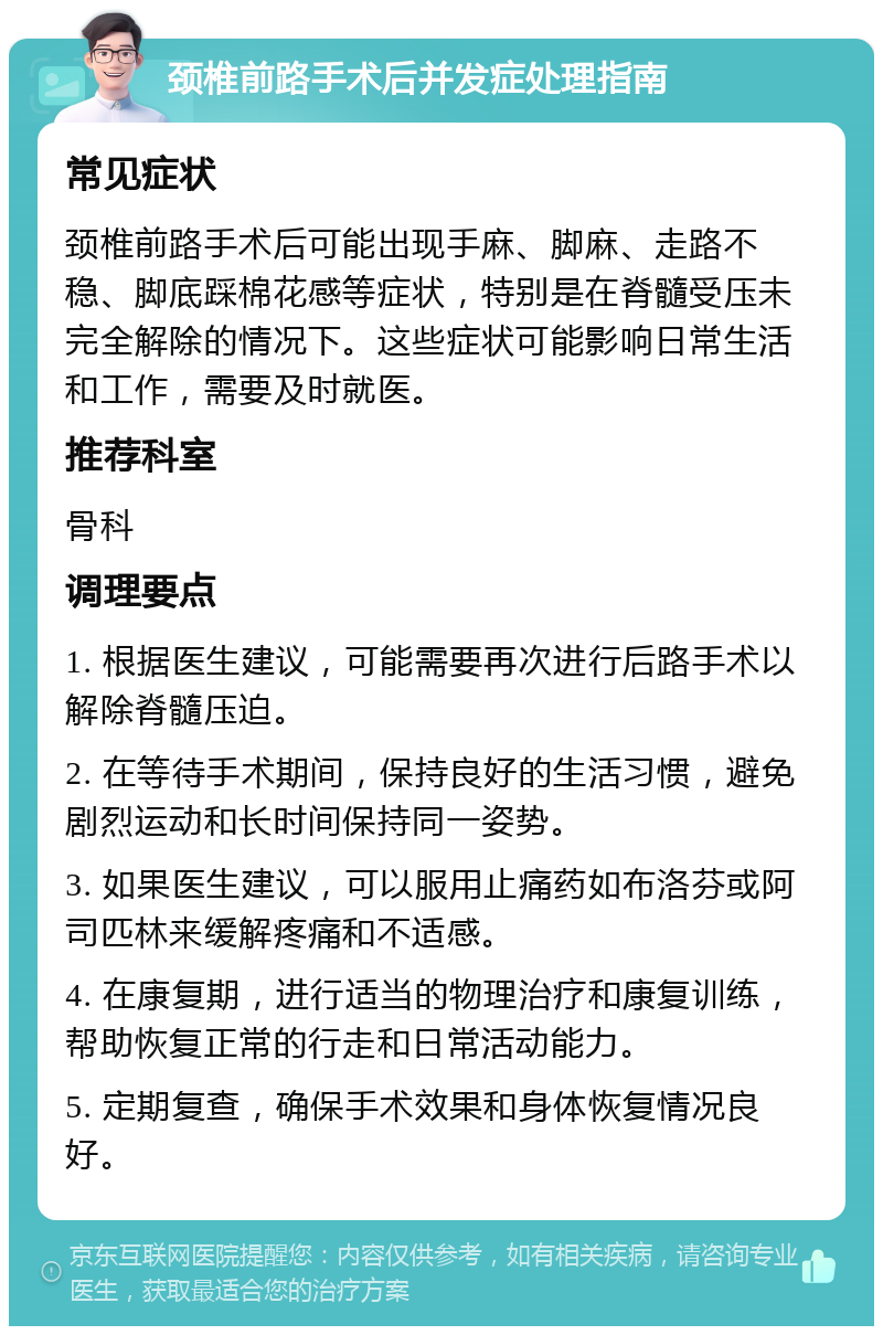 颈椎前路手术后并发症处理指南 常见症状 颈椎前路手术后可能出现手麻、脚麻、走路不稳、脚底踩棉花感等症状，特别是在脊髓受压未完全解除的情况下。这些症状可能影响日常生活和工作，需要及时就医。 推荐科室 骨科 调理要点 1. 根据医生建议，可能需要再次进行后路手术以解除脊髓压迫。 2. 在等待手术期间，保持良好的生活习惯，避免剧烈运动和长时间保持同一姿势。 3. 如果医生建议，可以服用止痛药如布洛芬或阿司匹林来缓解疼痛和不适感。 4. 在康复期，进行适当的物理治疗和康复训练，帮助恢复正常的行走和日常活动能力。 5. 定期复查，确保手术效果和身体恢复情况良好。