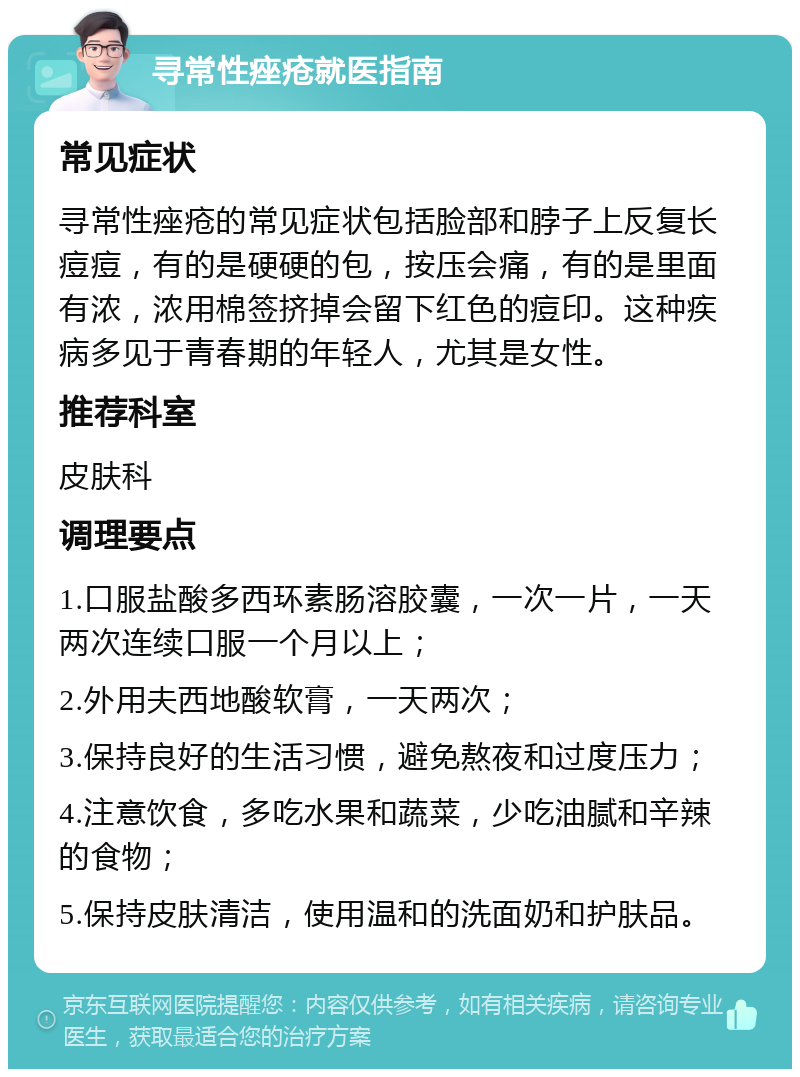 寻常性痤疮就医指南 常见症状 寻常性痤疮的常见症状包括脸部和脖子上反复长痘痘，有的是硬硬的包，按压会痛，有的是里面有浓，浓用棉签挤掉会留下红色的痘印。这种疾病多见于青春期的年轻人，尤其是女性。 推荐科室 皮肤科 调理要点 1.口服盐酸多西环素肠溶胶囊，一次一片，一天两次连续口服一个月以上； 2.外用夫西地酸软膏，一天两次； 3.保持良好的生活习惯，避免熬夜和过度压力； 4.注意饮食，多吃水果和蔬菜，少吃油腻和辛辣的食物； 5.保持皮肤清洁，使用温和的洗面奶和护肤品。