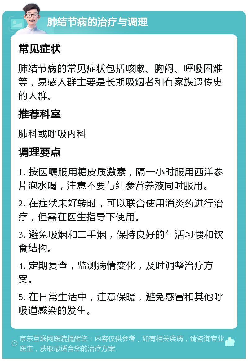 肺结节病的治疗与调理 常见症状 肺结节病的常见症状包括咳嗽、胸闷、呼吸困难等，易感人群主要是长期吸烟者和有家族遗传史的人群。 推荐科室 肺科或呼吸内科 调理要点 1. 按医嘱服用糖皮质激素，隔一小时服用西洋参片泡水喝，注意不要与红参营养液同时服用。 2. 在症状未好转时，可以联合使用消炎药进行治疗，但需在医生指导下使用。 3. 避免吸烟和二手烟，保持良好的生活习惯和饮食结构。 4. 定期复查，监测病情变化，及时调整治疗方案。 5. 在日常生活中，注意保暖，避免感冒和其他呼吸道感染的发生。