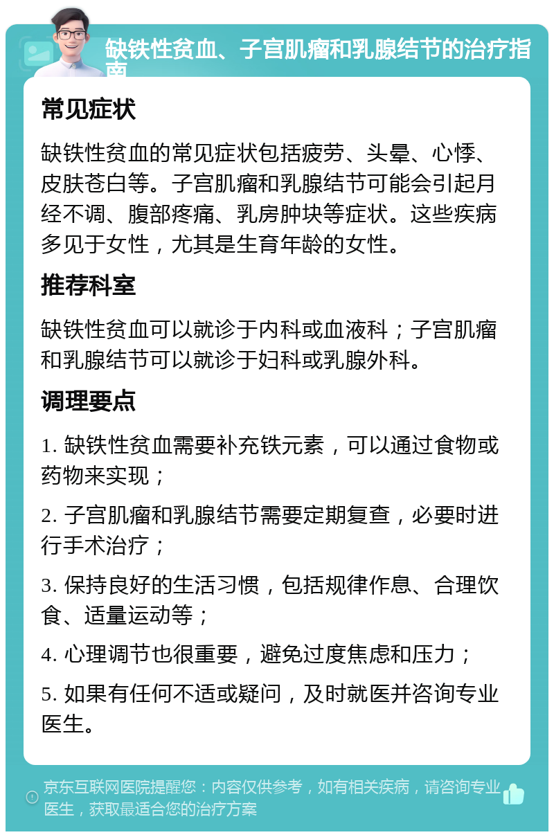 缺铁性贫血、子宫肌瘤和乳腺结节的治疗指南 常见症状 缺铁性贫血的常见症状包括疲劳、头晕、心悸、皮肤苍白等。子宫肌瘤和乳腺结节可能会引起月经不调、腹部疼痛、乳房肿块等症状。这些疾病多见于女性，尤其是生育年龄的女性。 推荐科室 缺铁性贫血可以就诊于内科或血液科；子宫肌瘤和乳腺结节可以就诊于妇科或乳腺外科。 调理要点 1. 缺铁性贫血需要补充铁元素，可以通过食物或药物来实现； 2. 子宫肌瘤和乳腺结节需要定期复查，必要时进行手术治疗； 3. 保持良好的生活习惯，包括规律作息、合理饮食、适量运动等； 4. 心理调节也很重要，避免过度焦虑和压力； 5. 如果有任何不适或疑问，及时就医并咨询专业医生。