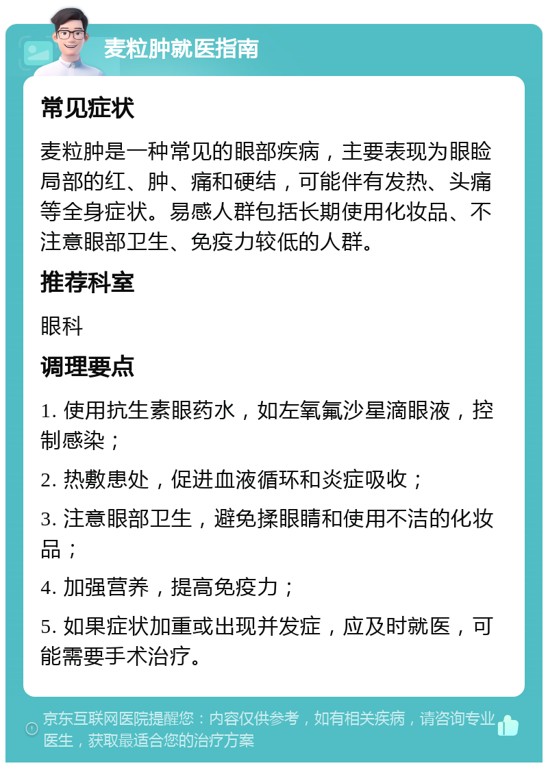 麦粒肿就医指南 常见症状 麦粒肿是一种常见的眼部疾病，主要表现为眼睑局部的红、肿、痛和硬结，可能伴有发热、头痛等全身症状。易感人群包括长期使用化妆品、不注意眼部卫生、免疫力较低的人群。 推荐科室 眼科 调理要点 1. 使用抗生素眼药水，如左氧氟沙星滴眼液，控制感染； 2. 热敷患处，促进血液循环和炎症吸收； 3. 注意眼部卫生，避免揉眼睛和使用不洁的化妆品； 4. 加强营养，提高免疫力； 5. 如果症状加重或出现并发症，应及时就医，可能需要手术治疗。