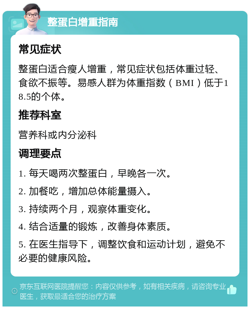 整蛋白增重指南 常见症状 整蛋白适合瘦人增重，常见症状包括体重过轻、食欲不振等。易感人群为体重指数（BMI）低于18.5的个体。 推荐科室 营养科或内分泌科 调理要点 1. 每天喝两次整蛋白，早晚各一次。 2. 加餐吃，增加总体能量摄入。 3. 持续两个月，观察体重变化。 4. 结合适量的锻炼，改善身体素质。 5. 在医生指导下，调整饮食和运动计划，避免不必要的健康风险。