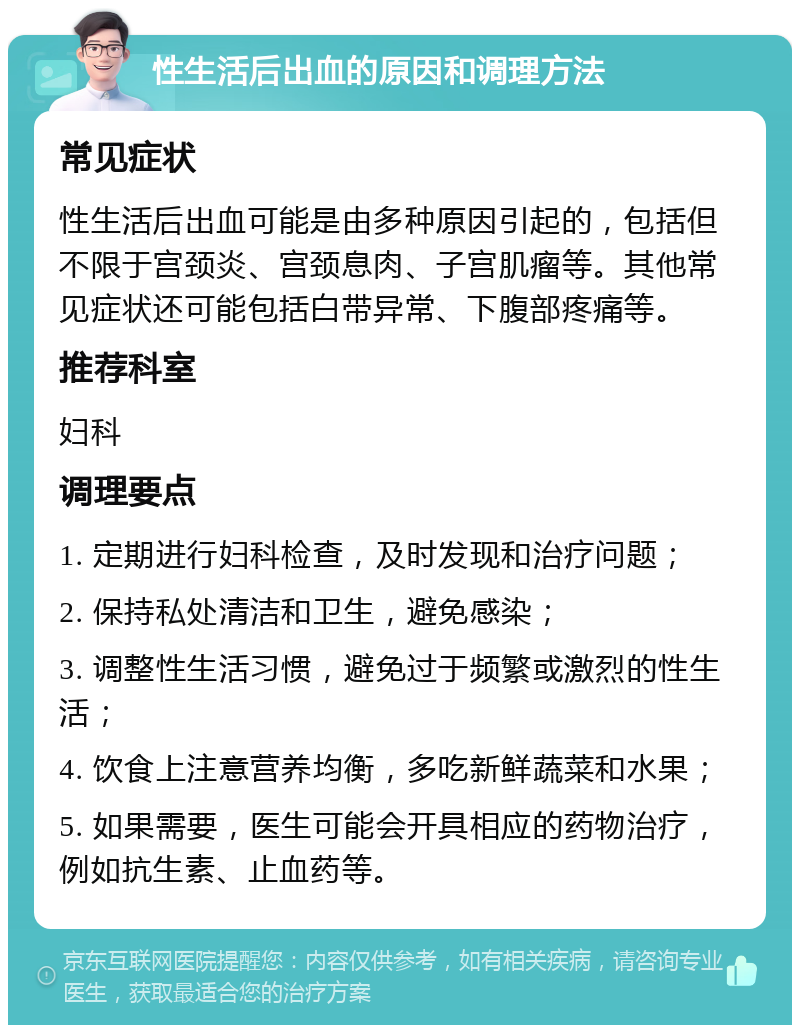 性生活后出血的原因和调理方法 常见症状 性生活后出血可能是由多种原因引起的，包括但不限于宫颈炎、宫颈息肉、子宫肌瘤等。其他常见症状还可能包括白带异常、下腹部疼痛等。 推荐科室 妇科 调理要点 1. 定期进行妇科检查，及时发现和治疗问题； 2. 保持私处清洁和卫生，避免感染； 3. 调整性生活习惯，避免过于频繁或激烈的性生活； 4. 饮食上注意营养均衡，多吃新鲜蔬菜和水果； 5. 如果需要，医生可能会开具相应的药物治疗，例如抗生素、止血药等。