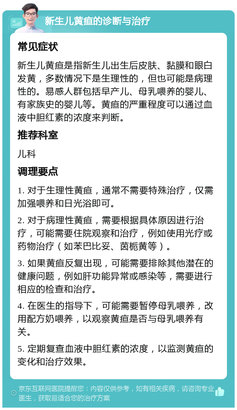 新生儿黄疸的诊断与治疗 常见症状 新生儿黄疸是指新生儿出生后皮肤、黏膜和眼白发黄，多数情况下是生理性的，但也可能是病理性的。易感人群包括早产儿、母乳喂养的婴儿、有家族史的婴儿等。黄疸的严重程度可以通过血液中胆红素的浓度来判断。 推荐科室 儿科 调理要点 1. 对于生理性黄疸，通常不需要特殊治疗，仅需加强喂养和日光浴即可。 2. 对于病理性黄疸，需要根据具体原因进行治疗，可能需要住院观察和治疗，例如使用光疗或药物治疗（如苯巴比妥、茵栀黄等）。 3. 如果黄疸反复出现，可能需要排除其他潜在的健康问题，例如肝功能异常或感染等，需要进行相应的检查和治疗。 4. 在医生的指导下，可能需要暂停母乳喂养，改用配方奶喂养，以观察黄疸是否与母乳喂养有关。 5. 定期复查血液中胆红素的浓度，以监测黄疸的变化和治疗效果。