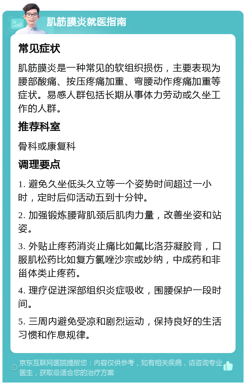 肌筋膜炎就医指南 常见症状 肌筋膜炎是一种常见的软组织损伤，主要表现为腰部酸痛、按压疼痛加重、弯腰动作疼痛加重等症状。易感人群包括长期从事体力劳动或久坐工作的人群。 推荐科室 骨科或康复科 调理要点 1. 避免久坐低头久立等一个姿势时间超过一小时，定时后仰活动五到十分钟。 2. 加强锻炼腰背肌颈后肌肉力量，改善坐姿和站姿。 3. 外贴止疼药消炎止痛比如氟比洛芬凝胶膏，口服肌松药比如复方氯唑沙宗或妙纳，中成药和非甾体类止疼药。 4. 理疗促进深部组织炎症吸收，围腰保护一段时间。 5. 三周内避免受凉和剧烈运动，保持良好的生活习惯和作息规律。